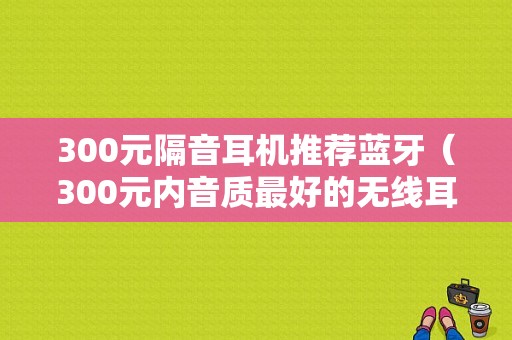 300元隔音耳機推薦藍牙（300元內(nèi)音質(zhì)最好的無線耳機）