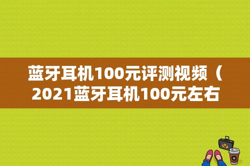 藍(lán)牙耳機(jī)100元評(píng)測(cè)視頻（2021藍(lán)牙耳機(jī)100元左右）