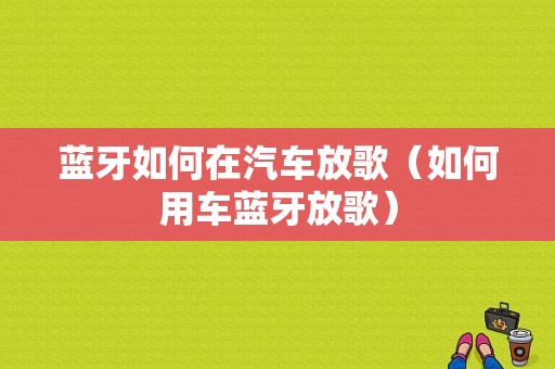 藍(lán)牙如何在汽車放歌（如何用車藍(lán)牙放歌）