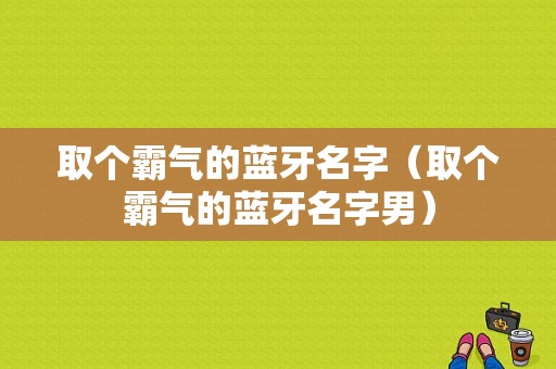 取個(gè)霸氣的藍(lán)牙名字（取個(gè)霸氣的藍(lán)牙名字男）