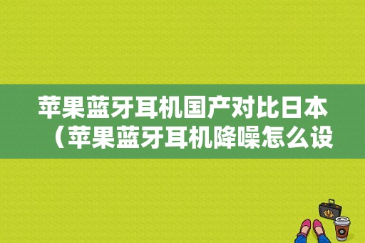 蘋(píng)果藍(lán)牙耳機(jī)國(guó)產(chǎn)對(duì)比日本（蘋(píng)果藍(lán)牙耳機(jī)降噪怎么設(shè)置）