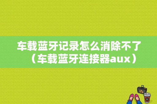 車載藍(lán)牙記錄怎么消除不了（車載藍(lán)牙連接器aux）-圖1