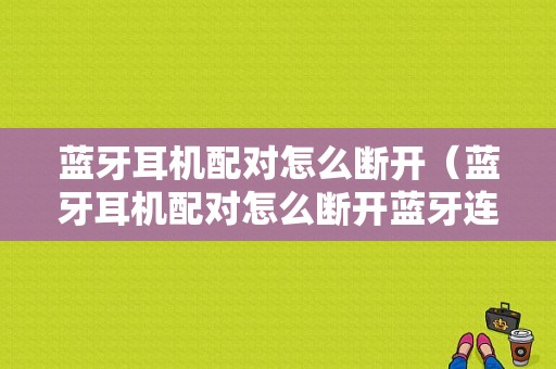 藍(lán)牙耳機(jī)配對怎么斷開（藍(lán)牙耳機(jī)配對怎么斷開藍(lán)牙連接）