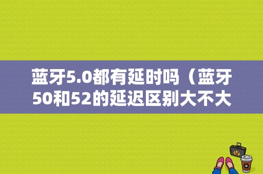 藍牙5.0都有延時嗎（藍牙50和52的延遲區(qū)別大不大）